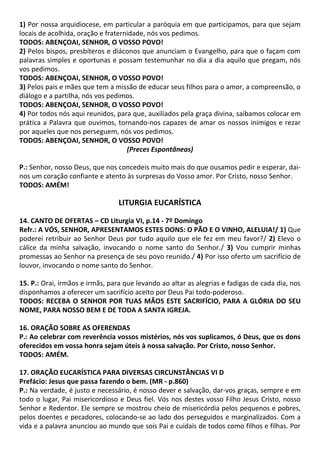1) Por nossa arquidiocese, em particular a paróquia em que participamos, para que sejam
locais de acolhida, oração e fraternidade, nós vos pedimos.
TODOS: ABENÇOAI, SENHOR, O VOSSO POVO!
2) Pelos bispos, presbíteros e diáconos que anunciam o Evangelho, para que o façam com
palavras simples e oportunas e possam testemunhar no dia a dia aquilo que pregam, nós
vos pedimos.
TODOS: ABENÇOAI, SENHOR, O VOSSO POVO!
3) Pelos pais e mães que tem a missão de educar seus filhos para o amor, a compreensão, o
diálogo e a partilha, nós vos pedimos.
TODOS: ABENÇOAI, SENHOR, O VOSSO POVO!
4) Por todos nós aqui reunidos, para que, auxiliados pela graça divina, saibamos colocar em
prática a Palavra que ouvimos, tornando-nos capazes de amar os nossos inimigos e rezar
por aqueles que nos perseguem, nós vos pedimos.
TODOS: ABENÇOAI, SENHOR, O VOSSO POVO!
(Preces Espontâneas)
P.: Senhor, nosso Deus, que nos concedeis muito mais do que ousamos pedir e esperar, dai-
nos um coração confiante e atento às surpresas do Vosso amor. Por Cristo, nosso Senhor.
TODOS: AMÉM!
LITURGIA EUCARÍSTICA
14. CANTO DE OFERTAS – CD Liturgia VI, p.14 - 7º Domingo
Refr.: A VÓS, SENHOR, APRESENTAMOS ESTES DONS: O PÃO E O VINHO, ALELUIA!/ 1) Que
poderei retribuir ao Senhor Deus por tudo aquilo que ele fez em meu favor?/ 2) Elevo o
cálice da minha salvação, invocando o nome santo do Senhor./ 3) Vou cumprir minhas
promessas ao Senhor na presença de seu povo reunido./ 4) Por isso oferto um sacrifício de
louvor, invocando o nome santo do Senhor.
15. P.: Orai, irmãos e irmãs, para que levando ao altar as alegrias e fadigas de cada dia, nos
disponhamos a oferecer um sacrifício aceito por Deus Pai todo-poderoso.
TODOS: RECEBA O SENHOR POR TUAS MÃOS ESTE SACRIFÍCIO, PARA A GLÓRIA DO SEU
NOME, PARA NOSSO BEM E DE TODA A SANTA IGREJA.
16. ORAÇÃO SOBRE AS OFERENDAS
P.: Ao celebrar com reverência vossos mistérios, nós vos suplicamos, ó Deus, que os dons
oferecidos em vossa honra sejam úteis à nossa salvação. Por Cristo, nosso Senhor.
TODOS: AMÉM.
17. ORAÇÃO EUCARÍSTICA PARA DIVERSAS CIRCUNSTÂNCIAS VI D
Prefácio: Jesus que passa fazendo o bem. (MR - p.860)
P.: Na verdade, é justo e necessário, é nosso dever e salvação, dar-vos graças, sempre e em
todo o lugar, Pai misericordioso e Deus fiel. Vós nos destes vosso Filho Jesus Cristo, nosso
Senhor e Redentor. Ele sempre se mostrou cheio de misericórdia pelos pequenos e pobres,
pelos doentes e pecadores, colocando-se ao lado dos perseguidos e marginalizados. Com a
vida e a palavra anunciou ao mundo que sois Pai e cuidais de todos como filhos e filhas. Por
 