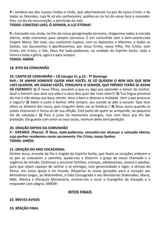 P.: Lembrai-vos dos nossos irmãos e irmãs, que adormeceram na paz do vosso Cristo, e de
todos os falecidos, cuja fé só vós conhecestes: acolhei-os na luz da vossa face e concedei-
lhes, no dia da ressurreição, a plenitude da vida.
TODOS: CONCEDEI-LHES, Ó SENHOR, A LUZ ETERNA!
P.: Concedei-nos ainda, no fim da nossa peregrinação terrestre, chegarmos todos à morada
eterna, onde viveremos para sempre convosco. E em comunhão com a bem-aventurada
Virgem Maria, São José, seu castíssimo esposo, com os Apóstolos e Mártires, e todos os
Santos, vos louvaremos e glorificaremos, por Jesus Cristo, vosso Filho. Por Cristo, com
Cristo, em Cristo, a Vós, Deus Pai todo-poderoso, na unidade do Espírito Santo, toda a
honra e toda a glória, agora e para sempre.
TODOS: AMÉM.
18. RITO DA COMUNHÃO
19. CANTO DE COMUNHÃO – CD Liturgia VI, p.12 - 7º Domingo
Refr.: SE AMAM SOMENTE QUEM AMA VOCÊS, SE SÓ QUEREM O BEM AOS QUE BEM
LHES QUEREM, ME DIGAM VOCÊS, PERGUNTA O SENHOR, QUE PRÊMIO TERÃO SE ASSIM
SÓ FIZEREM?/ 1) Ó meus filhos, escutem o que eu digo pra aprender o temor do Senhor.
Qual o homem que ama sua vida e a seus dias quer dar mais valor?/ 2) Tua língua preserva
do mal e não deixes tua boca mentir. Ama o bem e detesta a maldade. Vem a paz procurar
e seguir!/ 3) Sobre o justo o Senhor olha sempre, seu ouvido se põe a escutar. Que teus
olhos se afastem dos maus, pois ninguém deles vai se lembrar./ 4) Deus ouviu quando os
justos chamaram e livrou-os de sua aflição. Está perto de quem se arrepende, ao pequeno
Ele dá salvação./ 5) Para o justo há momentos amargos, mas vem Deus pra lhe dar
proteção. Ele guarda com amor os seus ossos, nenhum deles terá perdição.
20. ORAÇÃO DEPOIS DA COMUNHÃO
P.: OREMOS: (Pausa). Ó Deus, todo-poderoso, concedei-nos alcançar a salvação eterna,
cujo penhor recebemos neste sacramento. Por Cristo, nosso Senhor.
TODOS: AMÉM.
21. ORAÇÃO DO ANO VOCACIONAL
Senhor Jesus, enviado do Pai e Ungido do Espírito Santo, que fazeis os corações arderem e
os pés se colocarem a caminho, ajudai-nos a discernir a graça do vosso chamado e a
urgência da missão. Continuai a encantar famílias, crianças, adolescentes, jovens e adultos,
para que sejam capazes de sonhar e se entregar, com generosidade e vigor, a serviço do
Reino, em vossa Igreja e no mundo. Despertai as novas gerações para a vocação aos
Ministérios Leigos, ao Matrimônio, à Vida Consagrada e aos Ministérios Ordenados. Maria,
Mãe, Mestra e Discípula Missionária, ensinai-nos a ouvir o Evangelho da Vocação e a
responder com alegria. AMÉM!
RITOS FINAIS
22. BREVES AVISOS
23. BÊNÇÃO FINAL
 
