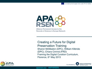 Co-funded by the European Union under FP7-ICT-2009-6
Co-ordinated by
aparsen.eu #APARSEN
Creating a Future for Digital
Preservation Training
Sharon McMeekin (DPC), William Kilbride
(DPC), Chiara Cirinná (FRD)
Framing the Digital Curation Curriculum,
Florence, 6th
May 2013
 