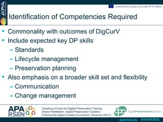 Creating a Future for Digital Preservation Training
Sharon McMeekin, Digital Preservation Coalition
Framing the Digital Curation Curriculum, Florence, 6/5/13
Co-funded by the European Union under FP7-ICT-2009-6
aparsen.eu #APARSEN
Identification of Competencies Required
• Commonality with outcomes of DigCurV
• Include expected key DP skills
- Standards
- Lifecycle management
- Preservation planning
• Also emphasis on a broader skill set and flexibility
- Communication
- Change management
 