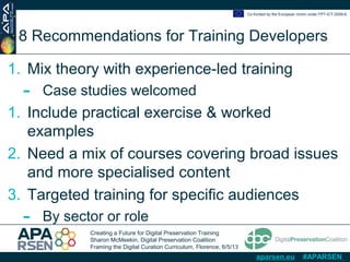 Creating a Future for Digital Preservation Training
Sharon McMeekin, Digital Preservation Coalition
Framing the Digital Curation Curriculum, Florence, 6/5/13
Co-funded by the European Union under FP7-ICT-2009-6
aparsen.eu #APARSEN
8 Recommendations for Training Developers
1. Mix theory with experience-led training
- Case studies welcomed
1. Include practical exercise & worked
examples
2. Need a mix of courses covering broad issues
and more specialised content
3. Targeted training for specific audiences
- By sector or role
 