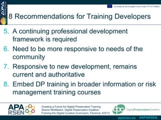 Creating a Future for Digital Preservation Training
Sharon McMeekin, Digital Preservation Coalition
Framing the Digital Curation Curriculum, Florence, 6/5/13
Co-funded by the European Union under FP7-ICT-2009-6
aparsen.eu #APARSEN
8 Recommendations for Training Developers
5. A continuing professional development
framework is required
6. Need to be more responsive to needs of the
community
7. Responsive to new development, remains
current and authoritative
8. Embed DP training in broader information or risk
management training courses
 
