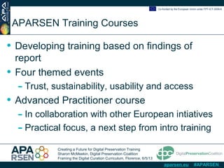 Creating a Future for Digital Preservation Training
Sharon McMeekin, Digital Preservation Coalition
Framing the Digital Curation Curriculum, Florence, 6/5/13
Co-funded by the European Union under FP7-ICT-2009-6
aparsen.eu #APARSEN
APARSEN Training Courses
• Developing training based on findings of
report
• Four themed events
- Trust, sustainability, usability and access
• Advanced Practitioner course
- In collaboration with other European intiatives
- Practical focus, a next step from intro training
 