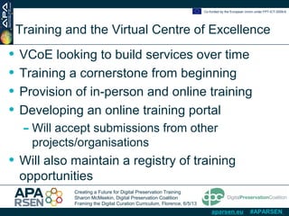 Creating a Future for Digital Preservation Training
Sharon McMeekin, Digital Preservation Coalition
Framing the Digital Curation Curriculum, Florence, 6/5/13
Co-funded by the European Union under FP7-ICT-2009-6
aparsen.eu #APARSEN
Training and the Virtual Centre of Excellence
• VCoE looking to build services over time
• Training a cornerstone from beginning
• Provision of in-person and online training
• Developing an online training portal
- Will accept submissions from other
projects/organisations
• Will also maintain a registry of training
opportunities
 