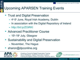 Creating a Future for Digital Preservation Training
Sharon McMeekin, Digital Preservation Coalition
Framing the Digital Curation Curriculum, Florence, 6/5/13
Co-funded by the European Union under FP7-ICT-2009-6
aparsen.eu #APARSEN
Upcoming APARSEN Training Events
• Trust and Digital Preservation
- 4th
-5th
June, Royal Irish Academy, Dublin
- In association with the Digital Repository of Ireland
- http://bit.ly/ZOiRKI
• Advanced Practitioner Course
- 15th
-19th
July, Glasgow
• Sustainability and Digital Preservation
- November, The Hague
• sharon@dpconline.org
 