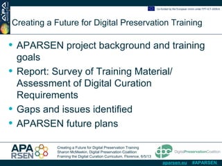 Creating a Future for Digital Preservation Training
Sharon McMeekin, Digital Preservation Coalition
Framing the Digital Curation Curriculum, Florence, 6/5/13
Co-funded by the European Union under FP7-ICT-2009-6
aparsen.eu #APARSEN
Creating a Future for Digital Preservation Training
• APARSEN project background and training
goals
• Report: Survey of Training Material/
Assessment of Digital Curation
Requirements
• Gaps and issues identified
• APARSEN future plans
 