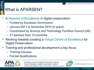 Creating a Future for Digital Preservation Training
Sharon McMeekin, Digital Preservation Coalition
Framing the Digital Curation Curriculum, Florence, 6/5/13
Co-funded by the European Union under FP7-ICT-2009-6
aparsen.eu #APARSEN
What is APARSEN?
• A Network of Excellence in digital preservation
- Funded by European Commission
- January 2011 to December 2014 (4 years)
- Coordinated by Science and Technology Facilities Council (UK)
- 31 partners from 13 countries
• Working towards creating a Virtual Centre of Excellence for
Digital Preservation
• Training and professional development a key focus
- Training Courses
- Formal Qualifications
 