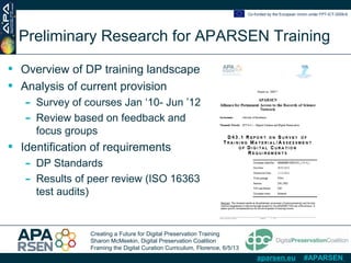 Creating a Future for Digital Preservation Training
Sharon McMeekin, Digital Preservation Coalition
Framing the Digital Curation Curriculum, Florence, 6/5/13
Co-funded by the European Union under FP7-ICT-2009-6
aparsen.eu #APARSEN
Preliminary Research for APARSEN Training
• Overview of DP training landscape
• Analysis of current provision
- Survey of courses Jan ‘10- Jun ’12
- Review based on feedback and
focus groups
• Identification of requirements
- DP Standards
- Results of peer review (ISO 16363
test audits)
 