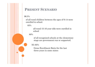 PRESENT SCENARIO
96.5%
of all rural children between the ages of 6-14 were
enrolled in school.
83%
all rural 15-16 year olds were enrolled in
school
80%80%
of all recognized schools at the elementary
stage are government run or supported.
93–95%
Gross Enrollment Ratio for the last
three years in some states
 