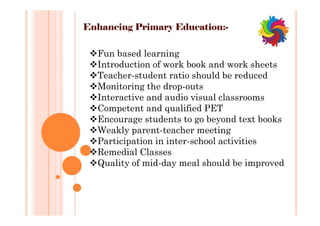 Enhancing Primary Education:-
Fun based learning
Introduction of work book and work sheets
Teacher-student ratio should be reduced
Monitoring the drop-outs
Interactive and audio visual classrooms
Competent and qualified PET
Encourage students to go beyond text books
Weakly parent-teacher meeting
Participation in inter-school activities
Remedial Classes
Quality of mid-day meal should be improved
Fun based learning
Introduction of work book and work sheets
Teacher-student ratio should be reduced
Monitoring the drop-outs
Interactive and audio visual classrooms
Competent and qualified PET
Encourage students to go beyond text books
Weakly parent-teacher meeting
Participation in inter-school activities
Remedial Classes
Quality of mid-day meal should be improved
 