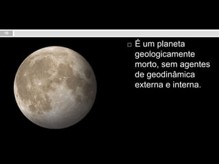 É um planeta geologicamente morto, sem agentes de geodinâmica externa e interna.10