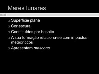 Mares lunaresSuperfície planaCor escuraConstituídos por basaltoA sua formação relaciona-se com impactos meteoríticosApresentam mascons14