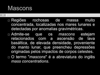 MasconsRegiões rochosas de massa muito concentrada, localizadas nos mares lunares e detectadas por anomalias gravimétricas. Admite-se que os mascons estejam relacionados com a ascensão de lava basáltica, de elevada densidade, proveniente do manto lunar, que preencheu depressões originadas pelos impactos de corpos celestes. O termo "mascons" é a abreviatura do inglês massconcentrations.20