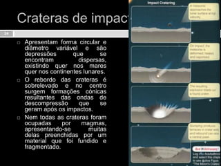 Crateras de impactoApresentam forma circular e diâmetro variável e são depressões que se encontram dispersas, existindo quer nos mares quer nos continentes lunares. O rebordo das crateras é sobrelevado e no centro surgem formações cónicas resultantes das ondas de descompressão que se geram após os impactos. Nem todas as crateras foram ocupadas por magmas, apresentando-se muitas delas preenchidas por um material que foi fundido e fragmentado.24