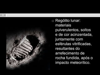 Rególito lunar: materiais pulverulentos, soltos e de cor acinzentada, juntamente com esférulas vitrificadas, resultantes do arrefecimento de rocha fundida, após o impacto meteorítico.25