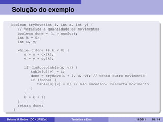 Solução do exemplo
boolean tryMove(int i, int x, int y) {
// Verifica a quantidade de movimentos
boolean done = (i > numSqr);
int k = 0;
int u, v;
while (!done && k < 8) {
u = x + dx[k];
v = y + dy[k];
if (isAcceptable(u, v)) {
table[u][v] = i;
done = tryMove(i + 1, u, v); // tenta outro movimento
if (!done) {
table[u][v] = 0; // não sucedido. Descarta movimento
}
}
k = k + 1;
}
return done;
}
Delano M. Beder (DC - UFSCar) Tentativa e Erro 11/2011 10 / 14
 