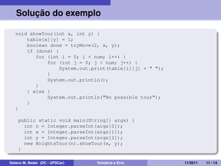 Solução do exemplo
void showTour(int x, int y) {
table[x][y] = 1;
boolean done = tryMove(2, x, y);
if (done) {
for (int i = 0; i < num; i++) {
for (int j = 0; j < num; j++) {
System.out.print(table[i][j] + " ");
}
System.out.println();
}
} else {
System.out.println("No possible tour");
}
}
public static void main(String[] args) {
int n = Integer.parseInt(args[0]);
int x = Integer.parseInt(args[1]);
int y = Integer.parseInt(args[2]);
new KnightsTour(n).showTour(x, y);
}
Delano M. Beder (DC - UFSCar) Tentativa e Erro 11/2011 11 / 14
 