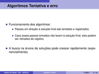 Algoritmos Tentativa e erro
Funcionamento dos algoritmos:
Passos em direção à solução ﬁnal são tentados e registrados
Caso esses passos tomados não levem à solução ﬁnal, eles podem
ser retirados do registro.
A busca na árvore de soluções pode crescer rapidamente (expo-
nencialmente).
Delano M. Beder (DC - UFSCar) Tentativa e Erro 11/2011 4 / 14
 