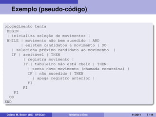 Exemplo (pseudo-código)
procedimento tenta
BEGIN
| inicializa seleção de movimentos |
WHILE | movimento não bem sucedido | AND
| existem candidatos a movimento | DO
| seleciona próximo candidato ao movimento |
IF | aceitável | THEN
| registra movimento |
IF | tabuleiro não está cheio | THEN
| tenta novo movimento (chamada recursiva) |
IF | não sucedido | THEN
| apaga registro anterior |
FI
FI
FI
OD
END
Delano M. Beder (DC - UFSCar) Tentativa e Erro 11/2011 7 / 14
 