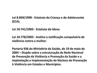 Lei 8.069/1990 - Estatuto da Criança e do Adolescente
(ECA).
Lei 10.741/2003 - Estatuto do Idoso.
Lei 10.778/2003 - Institui a notificação compulsória de
violência contra a mulher.
Portaria 936 do Ministério da Saúde, de 19 de maio de
2004 – Dispõe sobre a estruturação da Rede Nacional
de Prevenção da Violência e Promoção da Saúde e a
implantação e implementação de Núcleos de Prevenção
à Violência em Estados e Municípios.
 