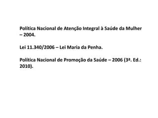 Política Nacional de Atenção Integral à Saúde da Mulher
– 2004.
Lei 11.340/2006 – Lei Maria da Penha.
Política Nacional de Promoção da Saúde – 2006 (3ª. Ed.:
2010).
 