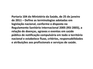 Portaria 104 do Ministério da Saúde, de 25 de janeiro
de 2011 – Define as terminologias adotadas em
legislação nacional, conforme o disposto no
Regulamento Sanitário Internacional 2005 (RSI 2005), a
relação de doenças, agravos e eventos em saúde
pública de notificação compulsória em todo o território
nacional e estabelece fluxo, critérios, responsabilidades
e atribuições aos profissionais e serviços de saúde.
 