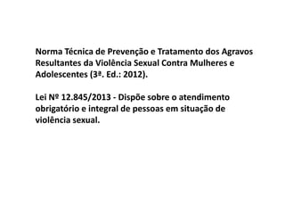 Norma Técnica de Prevenção e Tratamento dos Agravos
Resultantes da Violência Sexual Contra Mulheres e
Adolescentes (3ª. Ed.: 2012).
Lei Nº 12.845/2013 - Dispõe sobre o atendimento
obrigatório e integral de pessoas em situação de
violência sexual.
 