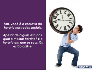 Sim, você é o escravo do
horário nas redes sociais.
Apesar de alguns estudos,
qual o melhor horário? É o
horário em que os seus fãs
estão online.
 