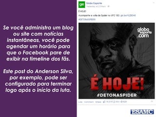 Se você administra um blog
ou site com notícias
instantâneas, você pode
agendar um horário para
que o Facebook pare de
exibir na timeline dos fãs.
Este post do Anderson Silva,
por exemplo, pode ser
configurado para terminar
logo após o início da luta.
 