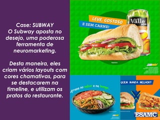 Case: SUBWAY
O Subway aposta no
desejo, uma poderosa
ferramenta de
neuromarketing.
Desta maneira, eles
criam vários layouts com
cores chamativas, para
se destacarem na
timeline, e utilizam os
pratos do restaurante.
 