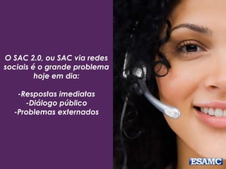 O SAC 2.0, ou SAC via redes
sociais é o grande problema
hoje em dia:
-Respostas imediatas
-Diálogo público
-Problemas externados
 