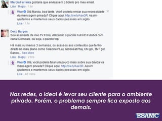 Nas redes, o ideal é levar seu cliente para o ambiente
privado. Porém, o problema sempre fica exposto aos
demais.
 