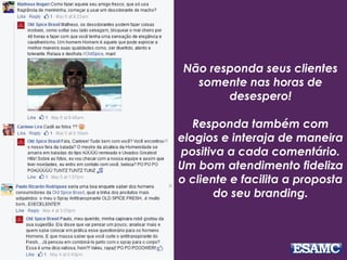 Não responda seus clientes
somente nas horas de
desespero!
Responda também com
elogios e interaja de maneira
positiva a cada comentário.
Um bom atendimento fideliza
o cliente e facilita a proposta
do seu branding.
 