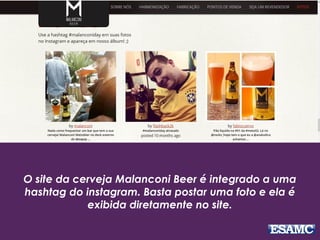 O site da cerveja Malanconi Beer é integrado a uma
hashtag do instagram. Basta postar uma foto e ela é
exibida diretamente no site.
 