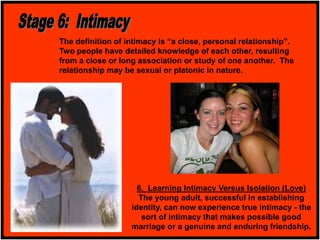 6. Learning Intimacy Versus Isolation (Love)
The young adult, successful in establishing
identity, can now experience true intimacy - the
sort of intimacy that makes possible good
marriage or a genuine and enduring friendship.
The definition of intimacy is “a close, personal relationship”.
Two people have detailed knowledge of each other, resulting
from a close or long association or study of one another. The
relationship may be sexual or platonic in nature.
 