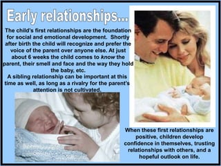The child’s first relationships are the foundation
for social and emotional development. Shortly
after birth the child will recognize and prefer the
voice of the parent over anyone else. At just
about 6 weeks the child comes to know the
parent, their smell and face and the way they hold
the baby, etc.
When these first relationships are
positive, children develop
confidence in themselves, trusting
relationships with others, and a
hopeful outlook on life.
A sibling relationship can be important at this
time as well, as long as a rivalry for the parent’s
attention is not cultivated.
 