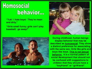 “Yuk! I hate boys! They’re mean
and dirty.”
“Girls smell funny; girls can’t play
baseball; go away!”
During childhood, human beings
display behavior that may be
described as homosocial. They show
a distinct preference for associating
with the same sex. Girls like girls and
boys like boys. This is not sexual
behavior. It is a normal pattern of
social development that should not
be confused with suggestions to
children that they should have a
“boyfriend” or “girlfriend”.
 