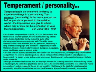 Temperament is an unlearned tendency to
experience things in a certain way. Your
persona (personality) is the mask you put on
before you show yourself to the outside
world…the impression you give to others,
which may or may not be a reflection of your
true temperament. Carl Jung 1865 - 1961
Carl was a rather solitary adolescent, who didn't care much for school, and especially couldn't take
competition. He went to boarding school where he found himself the object of a lot of jealous
harassment. He began to use sickness as an excuse, developing an embarrassing tendency to faint
under pressure.
Although his first career choice was archeology, he went on to study medicine. While working under
a neurologist, he settled on psychiatry as his career. He invented the psychiatric tool known as “word
association”, and developed a theory on personality. His theory is the basis for most accepted
personality identifiers used today such as the Kiersey or Myers-Briggs Personality Inventories.
Carl Gustav Jung was born July 26, 1875, in Switzerland. His
father was a country parson. He was surrounded by a fairly
well educated extended family, including quite a few
clergymen and some eccentrics as well. The elder Jung
started Carl on Latin when he was six years old, beginning a
long interest in language and literature -- especially ancient
literature. Besides most modern western European languages,
Jung could read several ancient ones.
 