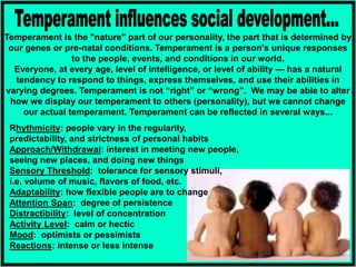 Temperament is the "nature" part of our personality, the part that is determined by
our genes or pre-natal conditions. Temperament is a person's unique responses
to the people, events, and conditions in our world.
Everyone, at every age, level of intelligence, or level of ability — has a natural
tendency to respond to things, express themselves, and use their abilities in
varying degrees. Temperament is not “right” or “wrong”. We may be able to alter
how we display our temperament to others (personality), but we cannot change
our actual temperament. Temperament can be reflected in several ways...
Rhythmicity: people vary in the regularity,
predictability, and strictness of personal habits
Approach/Withdrawal: interest in meeting new people,
seeing new places, and doing new things
Sensory Threshold: tolerance for sensory stimuli,
i.e. volume of music, flavors of food, etc.
Adaptability: how flexible people are to change
Attention Span: degree of persistence
Distractibility: level of concentration
Activity Level: calm or hectic
Mood: optimists or pessimists
Reactions: intense or less intense
 