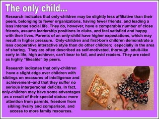 Research indicates that only-children may be slightly less affiliative than their
peers, belonging to fewer organizations, having fewer friends, and leading a
less intense social life. They do, however, have a comparable number of close
friends, assume leadership positions in clubs, and feel satisfied and happy
with their lives. Parents of an only-child have higher expectations, which may
result in higher pressure. Only-children and first-born children demonstrate a
less cooperative interactive style than do other children; especially in the area
of sharing. They are often described as self-motivated, thorough, adult-like
early in life, high achiever, can’t bear to fail, and avid readers. They are rated
as highly “likeable” by peers.
Research indicates that only-children
have a slight edge over children with
siblings on measures of intelligence and
achievement--and that they suffer no
serious interpersonal deficits. In fact,
only-children may have some advantages
as a result of their special status: more
attention from parents, freedom from
sibling rivalry and comparison, and
access to more family resources.
 