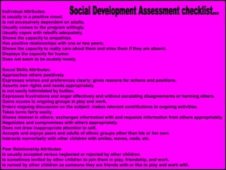 Individual Attributes:
Is usually in a positive mood.
Is not excessively dependent on adults.
Usually comes to the program willingly.
Usually copes with rebuffs adequately.
Shows the capacity to empathize.
Has positive relationships with one or two peers;
Shows the capacity to really care about them and miss them if they are absent.
Displays the capacity for humor.
Does not seem to be acutely lonely.
Social Skills Attributes:
Approaches others positively.
Expresses wishes and preferences clearly; gives reasons for actions and positions.
Asserts own rights and needs appropriately.
Is not easily intimidated by bullies.
Expresses frustrations and anger effectively and without escalating disagreements or harming others.
Gains access to ongoing groups at play and work.
Enters ongoing discussion on the subject; makes relevant contributions to ongoing activities.
Takes turns fairly easily.
Shows interest in others; exchanges information with and requests information from others appropriately.
Negotiates and compromises with others appropriately.
Does not draw inappropriate attention to self.
Accepts and enjoys peers and adults of ethnic groups other than his or her own.
Interacts nonverbally with other children with smiles, waves, nods, etc.
Peer Relationship Attributes:
Is usually accepted versus neglected or rejected by other children.
Is sometimes invited by other children to join them in play, friendship, and work.
Is named by other children as someone they are friends with or like to play and work with.
 