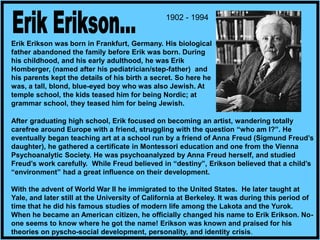 Erik Erikson was born in Frankfurt, Germany. His biological
father abandoned the family before Erik was born. During
his childhood, and his early adulthood, he was Erik
Homberger, (named after his pediatrician/step-father) and
his parents kept the details of his birth a secret. So here he
was, a tall, blond, blue-eyed boy who was also Jewish. At
temple school, the kids teased him for being Nordic; at
grammar school, they teased him for being Jewish.
1902 - 1994
After graduating high school, Erik focused on becoming an artist, wandering totally
carefree around Europe with a friend, struggling with the question “who am I?”. He
eventually began teaching art at a school run by a friend of Anna Freud (Sigmund Freud’s
daughter), he gathered a certificate in Montessori education and one from the Vienna
Psychoanalytic Society. He was psychoanalyzed by Anna Freud herself, and studied
Freud’s work carefully. While Freud believed in “destiny”, Erikson believed that a child’s
“environment” had a great influence on their development.
With the advent of World War II he immigrated to the United States. He later taught at
Yale, and later still at the University of California at Berkeley. It was during this period of
time that he did his famous studies of modern life among the Lakota and the Yurok.
When he became an American citizen, he officially changed his name to Erik Erikson. No-
one seems to know where he got the name! Erikson was known and praised for his
theories on pyscho-social development, personality, and identity crisis.
 