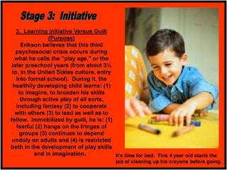 3. Learning Initiative Versus Guilt
(Purpose)
Erikson believes that this third
psychosocial crisis occurs during
what he calls the "play age," or the
later preschool years (from about 3½
to, in the United States culture, entry
into formal school). During it, the
healthily developing child learns: (1)
to imagine, to broaden his skills
through active play of all sorts,
including fantasy (2) to cooperate
with others (3) to lead as well as to
follow. Immobilized by guilt, he is: (1)
fearful (2) hangs on the fringes of
groups (3) continues to depend
unduly on adults and (4) is restricted
both in the development of play skills
and in imagination. It’s time for bed. This 4 year old starts the
job of cleaning up his crayons before going.
 