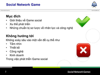 Social Network Game Mục đích  Giới thiệu về Game social Xu thế phát triển  Những chuẩn bị sơ lược về nhân lực và công nghệ Không hướng tới Không xoáy sâu vào một vấn đề cụ thể như Tầm nhìn Thiết kế Công nghệ Kinh doanh Trong việc phát triển Game social 