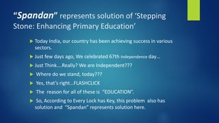 “Spandan” represents solution of ‘Stepping
Stone: Enhancing Primary Education’
 Today India, our country has been achieving success in various
sectors.
 Just few days ago, We celebrated 67th Independence day…
 Just Think….Really? We are Independent???
 Where do we stand, today???
 Yes, that’s right…FLASHCLICK
 The reason for all of these is “EDUCATION”.
 So, According to Every Lock has Key, this problem also has
solution and “Spandan” represents solution here.
 