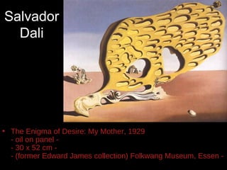 Salvador
  Dali




• The Enigma of Desire: My Mother, 1929
  - oil on panel -
  - 30 x 52 cm -
  - (former Edward James collection) Folkwang Museum, Essen -
 