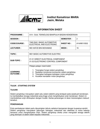Institut Kemahiran MARA
                                            Jasin, Melaka


                                INFORMATION SHEET

PROGRAMME :           A14 - SIJIL TEKNOLOGI BAIKPULIH BADAN KENDERAAN

SESSION :                                                  SEMESTER :        2

                      TAB 2042 / BASIC AUTOMOTIVE
CODE/COURSE :                                              SHEET NO :        A14/M01/IS02
                      ELECTRICAL AND ELECTRONIC

LECTURER :            MD HAFIZI BIN MOHAMAD                WEEK :            16


TOPIC :               M01 BASIC AUTOMOTIVE ELECTRIC

                      01.01 DIRECT ELECTRICAL COMPONENT
SUB-TOPIC :
                      01.02 ELECTRONIC CONTROL COMPONENT

                      Pelajar-pelajar mesti boleh:

                         1.   Terangkan fungsi sistem penghidup
LEARNING                 2.   Nyatakan komponen-komponen sistem penghidup.
OUTCOME :                3.   Terangkan bahagian-bahagian motor penghidup
                         4.   Huraikan kendalian motor penghidup.




TAJUK : STARTING SYSTEM

TUJUAN

Sistem penghidup merupakan salah satu sistem elektrik yang terdapat pada sesebuah kenderaan.
Ia membekalkan tenaga mekanikal yang tinggi untuk menghidupkan enjin kenderaan. Sistem ini
membolehkan enjin dihidupkan dengan mudah. Kertas penerangan ini akan menerangkan maksud
tersebut.

PENERANGAN

Enijn pembakaran dalam perlu dipusingkan dahulu sebelum beroperasi dengan kuasanya sendiri.
Sistem penghidup merupakan gabungan bahagian mekanikal dan elektrikal di mana bekerja
bersama untuk menghidupkan enjin. Sistem penghidup direka untuk mengubah tenaga elekrik
yang disimpan di dalam bateri kepada mekanikal.



                                               1
 