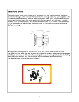ARMATURE BRAKE

Percubaan kedua untuk menghidupkan enjin semasa pinion gear masih berpusing disebabkan
oleh inertial (tenaga), boleh menyebabkan percantuman pinion gear dan ring gear yang tidak betul.
Untuk mengelakkan terjadinya demikian, jenis conventional stater motor yang mana merangkumi
dengan pembentukan yang ditunjukkan pada rajah dibawah. Apabila spring di dalam magnetik
menarik pinion gear, brake spring menarik armature berlawanan brush holder. Sedangkan brush
holder ini dipasang secara mati pada comutator frame. Ini membuatkan armature serta merta
berhenti berpusing.




Motor penghidup menggunakan empat carbon brush, dua carbon brush digunakan untuk
memindahkan arus keluar dari field windings ke armature dan dua lagi adalah pembumian selepas
arus keluar dan masuk ke dalam armature windings di mana medan magnet terbentuk disekeliling
setiap gelungan tembaga, dua medan manget yang kuat terjadi di dalam field housing
menghasilkan daya yang memusingkan armature.




                                               12
 