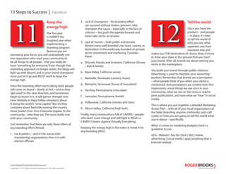 13 Steps to Success | Handout
www.RogerBrooksInternational.com
Copyright © 2013 Roger Brooks International. All rights reserved.
Keep the
energy high.
The first year
is ALWAYS the
toughest year when
implementing a
branding program.
Because you are
narrowing your focus, you will undoubtedly run
into opposition who want your community to
be all things to all people – that you really do
have“something for everyone.”Even though that
marketing approach no longer works, the blogs will
light up with dissent and so your brand champions
must just let it go and MUST work to keep the
energy high.
Once the branding effort starts taking hold, people
will come on board – slowly at first – and as they
“get used”to the new direction, and businesses
begin to invest in it, it will garner strength over
time. Nobody in Napa Valley complains about
it being the world’s“wine capital.”Nor do they
complain about Nashville owning the country
music brand. Over time it became organic to the
community – who they are. The same holds true
with your community.
Just remember that there are only three killers of
any branding effort. Period:
1. Local politics – and it’s far worse with
membership organizations than it is with
elected officials.
11
Tell the world
Once you have the
product – and people
– in place, it’s time
to tell the world of
who you are, what
separates you from
everyone else and
makes you THE destination of choice. Now it’s time
to drive your stake in the ground that you“own”
your brand. After all, brands are about owning you
niche in the marketplace.
You build your brand through public relations.
Advertising is used to maintain your ownership
position. Remember that brands are a perception
– what people think of you when your name is
mentioned. And perceptions are created from first
impressions, visual things we see once in your
community, what we see on the news or read in
print publications, and now what we“hear”in social
media.
This is where you put together a detailed Marketing
Action Plan – with all of your local organizations at
the table (branding requires continuity) and craft
a plan on how you are going to tell the world what
you’re about – specifically.
When it comes to marketing budgets, here’s a
guideline to use:
45% - Website | Pay Per Click | SEO | online
advertising | social media | apps |anything that is
Internet-related.
12
2. Lack of champions – No branding effort
can succeed without tireless pioneers who
champion the cause – especially in the face of
criticism – but push the agenda forward and
never take no for an answer.
3. Lack of money – both public and private.
Almost every well-branded city, town, county, or
destination in the world was founded on private
sector investment and marketing. Consider
these:
a. Orlando, Florida and Anaheim, California (Disney
– kids & family)
b. Napa Valley, California (wine)
c. Nashville, Tennessee (country music)
d. Memphis, Tennessee (home of Graceland)
e. Hershey, Pennsylvania (chocolate)
f. Lancaster, Pennsylvania (Amish)
g. Hollywood, California (movies and stars)
h. Silicon Valley, California (high tech)
Finally, every community is full of CAVERS – people
who don’t want change and will fight it. What’s a
CAVER? Citizens Against Virtually Everything.
Keeping the energy high is the make or break it for
any branding effort.
 