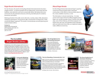 www.RogerBrooksInternational.com
Copyright © 2013 Roger Brooks International. All rights reserved.
About Roger Brooks
As CEO of Roger Brooks International, Roger’s expertise
comes from having assisted nearly a thousand
communities in their efforts to become better places to
live, invest, establish a business, or visit.
The information is not just entertaining – it is clear,
concise and it sticks. Known for telling engaging stories,
Roger uses real-life examples shown in photos and video
clips, some of them hilarious, all of them poignant. His
bottom-line rules, tips, and ingredients leave attendees
with rock solid action items they can implement today to
make a difference tomorrow.
Roger Brooks International
For over 30 years, the award-winning Roger Brooks International team has had a
singular mission – to improve people’s lives by helping their communities become
healthier, more attractive, and more economically vibrant. We believe that every
community has the potential to become a thriving, desirable place for residents,
businesses, and visitors.
Working primarily in the public sector with cities, counties, states, CVBs, destination
marketing organizations, and provinces, RBI is renowned for its bottom-line,“make-
something-happen”approach. This results in tremendously successful planning and
implementation efforts.
Contact Us
Roger Brooks International
981 Powell Ave. SW, Suite 125
Renton, WA 98057
206-241-4770
Presented by Roger Brooks
Presented by Roger Brooks
The Power of Public Plazas
The 13 Ingredients to a Perfect Plaza told through a dozen case histories.
Roger Brooks Library
Introducing a new online program with access to a
wealth of information available 24 hours a day. For a
monthly fee of $45 you will have instant access to the
entire Roger Brooks video library (a few examples are
shown here) plus PDF guides on a variety of branding,
product development and marketing subjects. Learn
more at www.RogerBrooksLibrary.com
Community Marketing
on a Minuscule Budget
Learn the seven marketing
ideas you can implement
today, for practically no
money, that will dramatically
increase local spending.
HD Video | 70 minutes
The Art of Branding a Community Part 1 & 2
The 20 Ingredients of an
Outstanding Downtown
We surveyed 400 popular
downtowns and downtown
districts and found the 20 most
common ingredients that led
to their success. Learn how
these ingredients can help your
downtown achieve success too!
HD Video | 108 minutes
The Seven Deadly Sins of
Destination Marketing
A full 97% of destination marketing
is wasted. Learn the 7 deadly
sins, how to avoid them, and how
to make sure that 100% of your
marketing is effective.
HD Video | 72 minutes
Part 1: In this eye-opening, must-see presentation by
Roger Brooks, you’ll learn the ten things you need to
do to successfully brand your community.
Part 2: In this fascinating presentation using Alpena,
Michigan as a case history, you’ll learn HOW to
successfully develop your own brand using the 13-step
process that took nearly 30 years to develop and perfect.
Best of all: This process has a 100% success rate.
HD Video | Part I: 63 min. Part II: 60 min.
Presented by Roger Brooks
Community Marketing
on a MINUSCULE
BUDGET
Part 2: The Step-By-Step Guide
Featuring the case history of Alpena, Michigan
Presented by Roger Brooks
Part 1: Ten Things You Need to Know
The 20 Ingredients of an
Outstanding Downtown
PART 1: PROPERTY OWNERS
PART 2: THE PUBLIC SECTOR
PART 3: MERCHANTS
Presented by Roger Brooks
The Incredible
Presented by Roger Brooks
The Art of Developing
a Wayfinding System
 